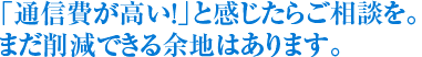 「通信費が高い！」と感じたらご相談を。まだ削減できる余地はあります。