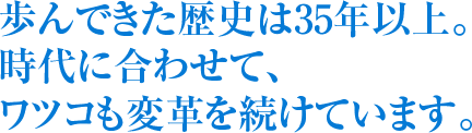 歩んできた歴史は35年以上。 時代に合わせて、 ワツコも変革を続けています。 