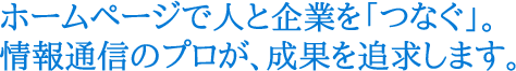 ホームページで人と企業を「つなぐ」。情報通信のプロが、成果を追求します。