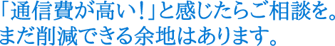 「通信費が高い！」と感じたらご相談を。まだ削減できる余地はあります。