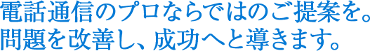 電話通信のプロならではのご提案を。問題を改善し、成功へと導きます。