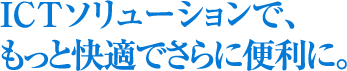 ICTソリューションで、もっと快適でさらに便利に。