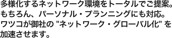 多様化するネットワーク環境をトータルでご提案。もちろん、パーソナル・プランニングにも対応。ワツコが御社の 