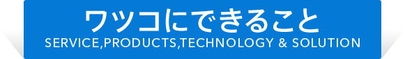 ワツコにできること SERVICE,PRODUCTS,TECHNOLOGY & SOLUTION