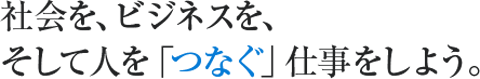 社会を、ビジネスを、 そして人を「つなぐ」仕事をしよう。