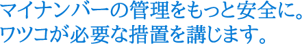 マイナンバーの管理をもっと安全に。ワツコが必要な措置を講じます。