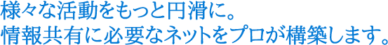 様々な活動をもっと円滑に。情報共有に必要なネットをプロが構築します。