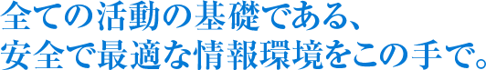 全ての活動の基礎である、 安全で最適な情報環境をこの手で。