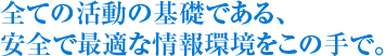 全ての活動の基礎である、安全で最適な情報環境をこの手で。